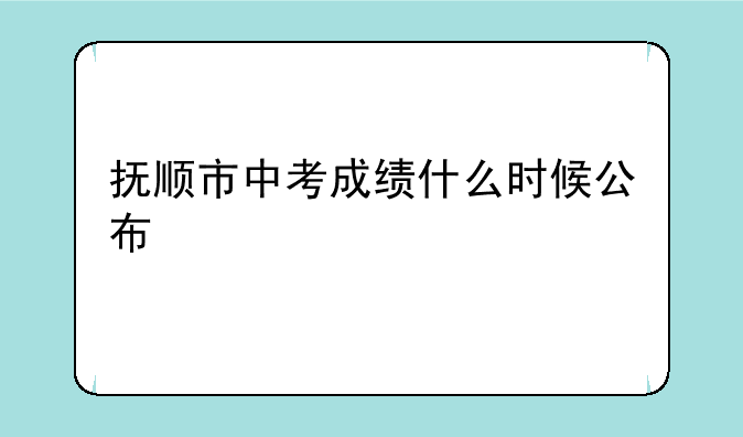 抚顺市中考成绩什么时候公布