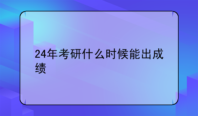 24年考研什么时候能出成绩