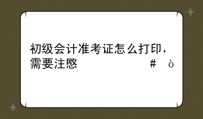 初级会计准考证怎么打印，需要注意什么？