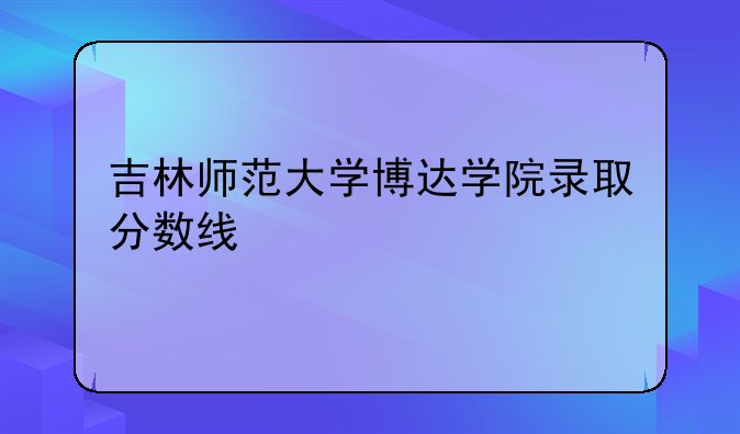 吉林师范大学博达学院录取分数线