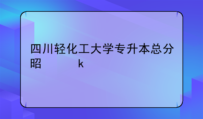 四川轻化工大学专升本总分是多少