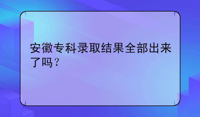 安徽专科录取结果全部出来了吗？
