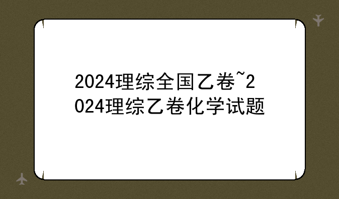 2024理综全国乙卷~2024理综乙卷化学试题