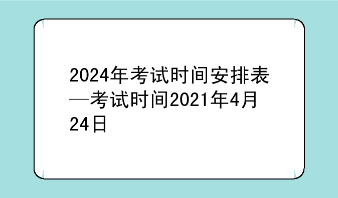 2024年考试时间安排表—考试时间2021年4月24日