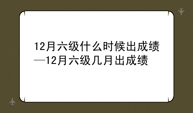 12月六级什么时候出成绩—12月六级几月出成绩