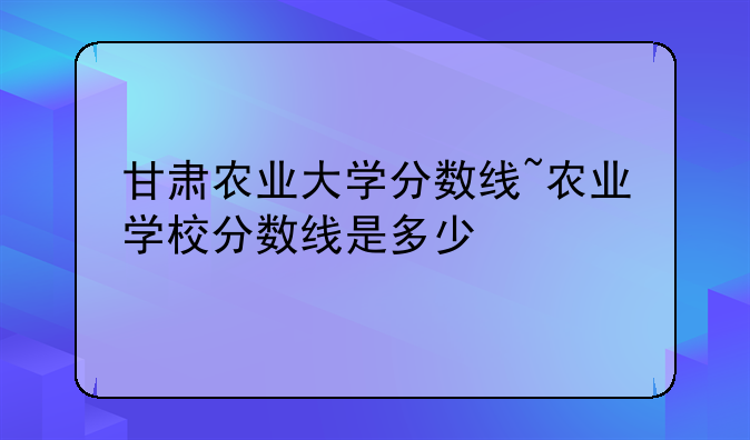 甘肃农业大学分数线~农业学校分数线是多少