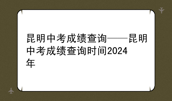 昆明中考成绩查询——昆明中考成绩查询时间2024年