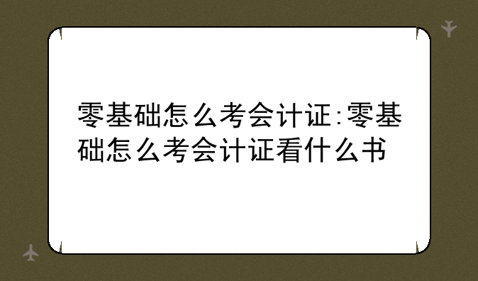 零基础怎么考会计证:零基础怎么考会计证看什么书