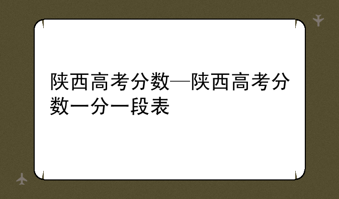 陕西高考分数—陕西高考分数一分一段表