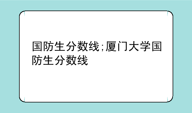 国防生分数线;厦门大学国防生分数线