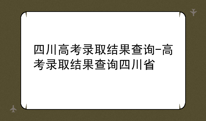 四川高考录取结果查询-高考录取结果查询四川省