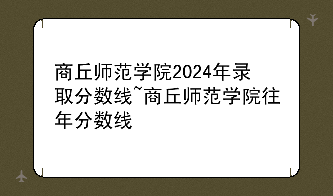 商丘师范学院2024年录取分数线~商丘师范学院往年分数线