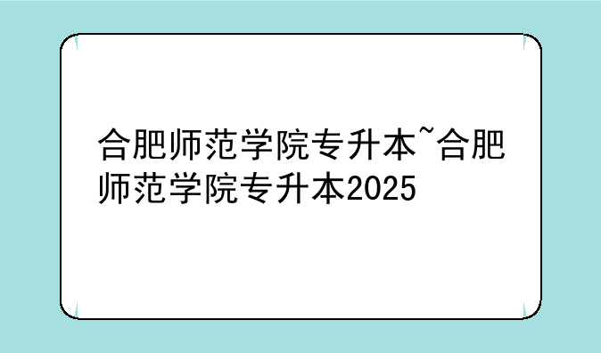 合肥师范学院专升本~合肥师范学院专升本2025