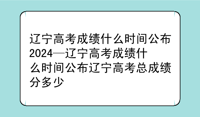 辽宁高考成绩什么时间公布2024—辽宁高考成绩什么时间公布辽宁高考总成绩分多少