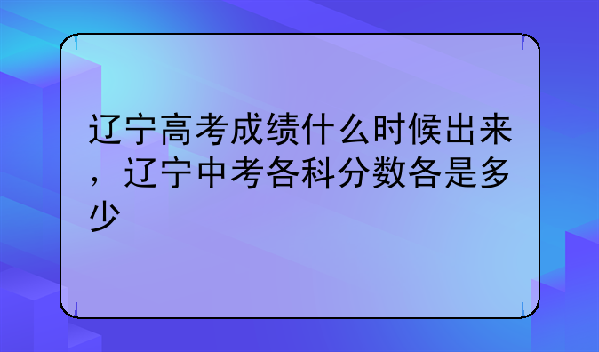 辽宁高考成绩什么时候出来，辽宁中考各科分数各是多少