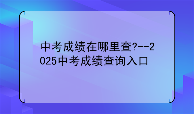 中考成绩在哪里查?--2025中考成绩查询入口