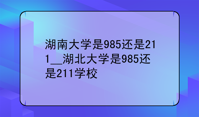 湖南大学是985还是211__湖北大学是985还是211学校