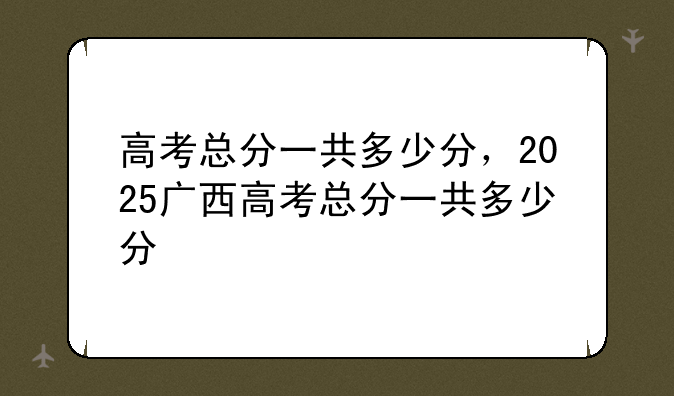 高考总分一共多少分，2025广西高考总分一共多少分