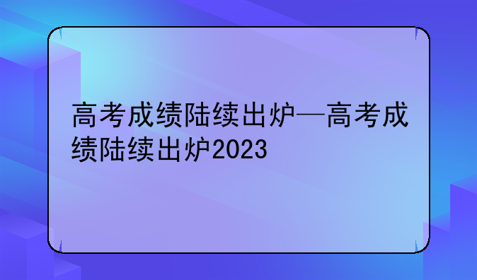 高考成绩陆续出炉—高考成绩陆续出炉2023