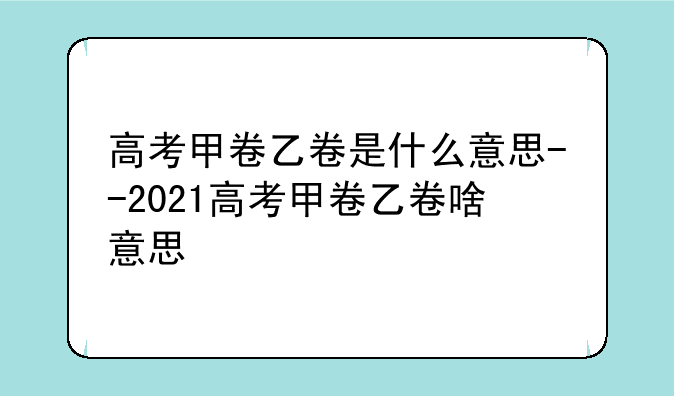 高考甲卷乙卷是什么意思--2021高考甲卷乙卷啥意思