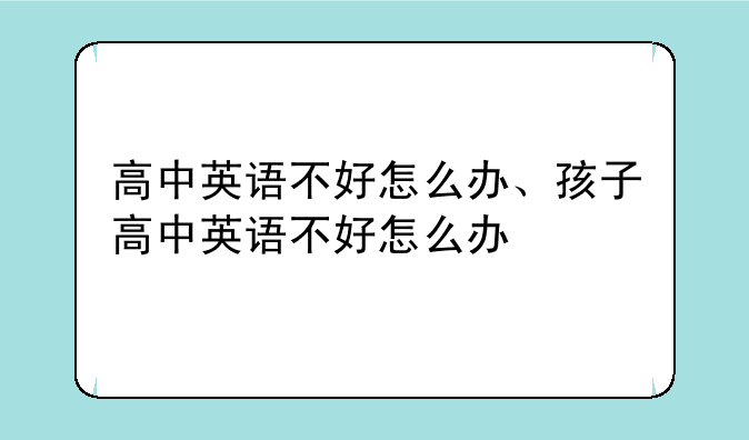 高中英语不好怎么办、孩子高中英语不好怎么办