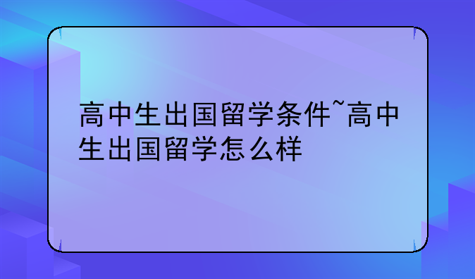高中生出国留学条件~高中生出国留学怎么样