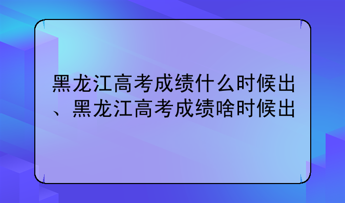 黑龙江高考成绩什么时候出、黑龙江高考成绩啥时候出