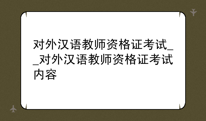 对外汉语教师资格证考试__对外汉语教师资格证考试内容