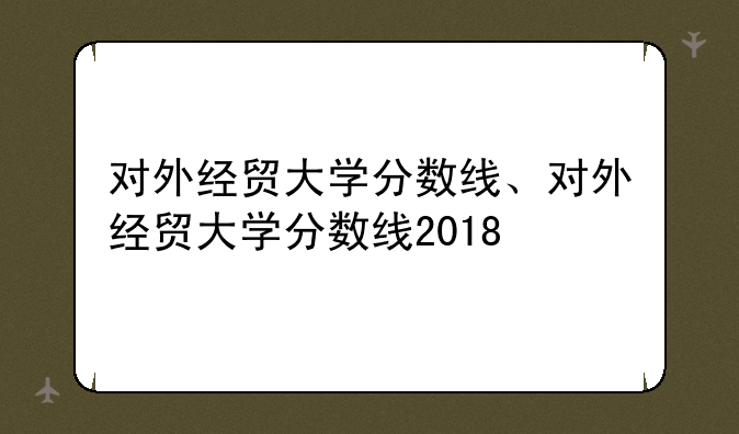 对外经贸大学分数线、对外经贸大学分数线2018