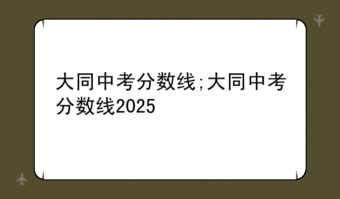 大同中考分数线;大同中考分数线2025