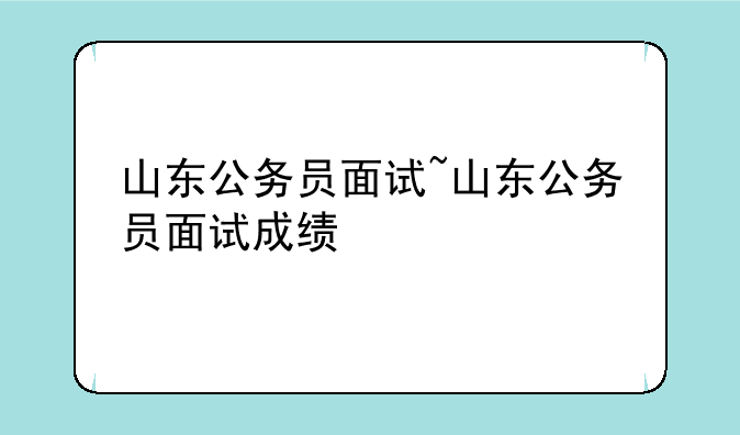 山东公务员面试~山东公务员面试成绩