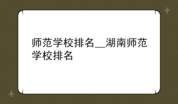 师范学校排名__湖南师范学校排名