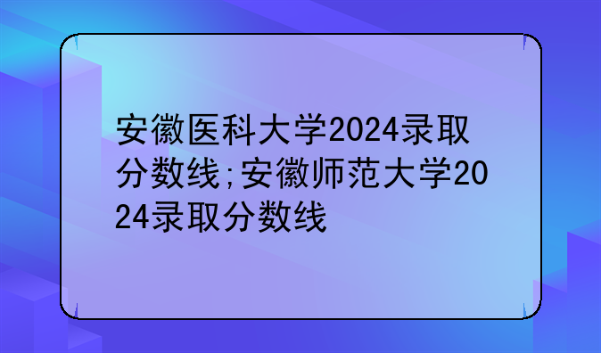 安徽医科大学2024录取分数线;安徽师范大学2024录取分数线