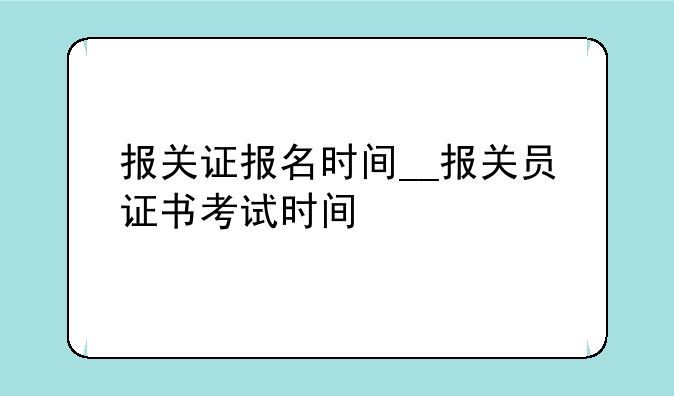 报关证报名时间__报关员证书考试时间
