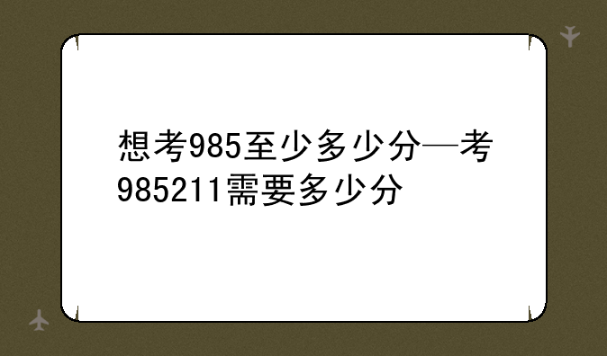 想考985至少多少分—考985211需要多少分