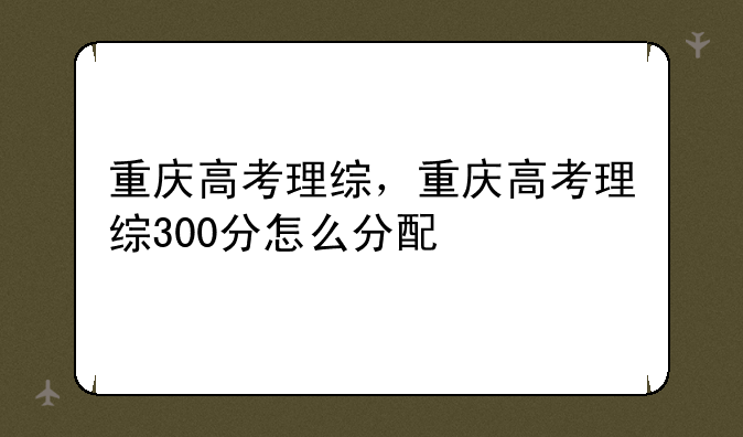 重庆高考理综，重庆高考理综300分怎么分配