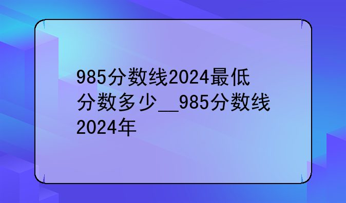 985分数线2024最低分数多少__985分数线2024年